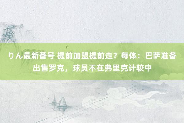 りん最新番号 提前加盟提前走？每体：巴萨准备出售罗克，球员不在弗里克计较中