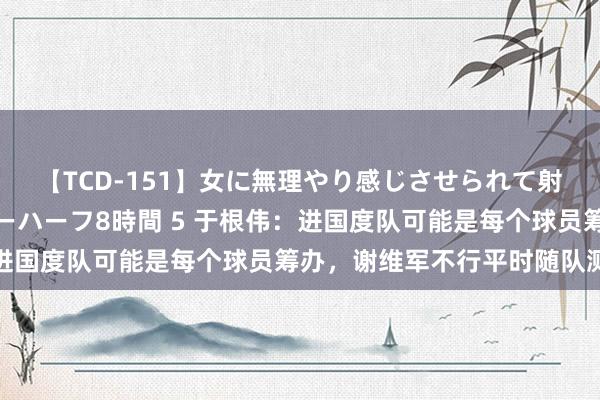 【TCD-151】女に無理やり感じさせられて射精までしてしまうニューハーフ8時間 5 于根伟：进国度队可能是每个球员筹办，谢维军不行平时随队测验