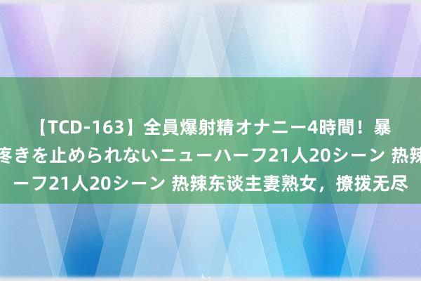 【TCD-163】全員爆射精オナニー4時間！暴発寸前！！ペニクリの疼きを止められないニューハーフ21人20シーン 热辣东谈主妻熟女，撩拨无尽