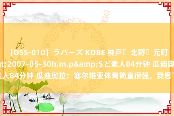 【DSS-010】ラバーズ KOBE 神戸・北野・元町・芦屋編</a>2007-05-30h.m.p&$ど素人84分钟 瓜迪奥拉：塞尔维亚体育简直很强，我思了解他们的心态