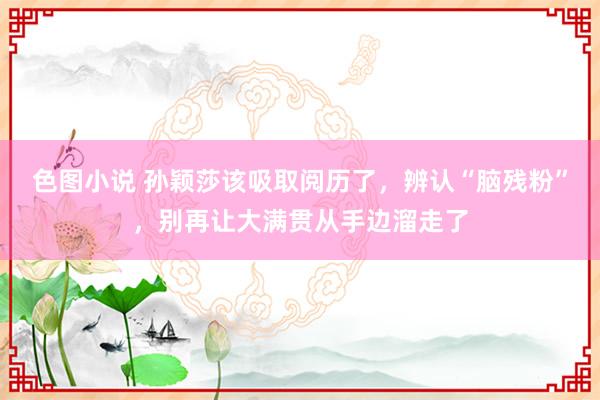 色图小说 孙颖莎该吸取阅历了，辨认“脑残粉”，别再让大满贯从手边溜走了