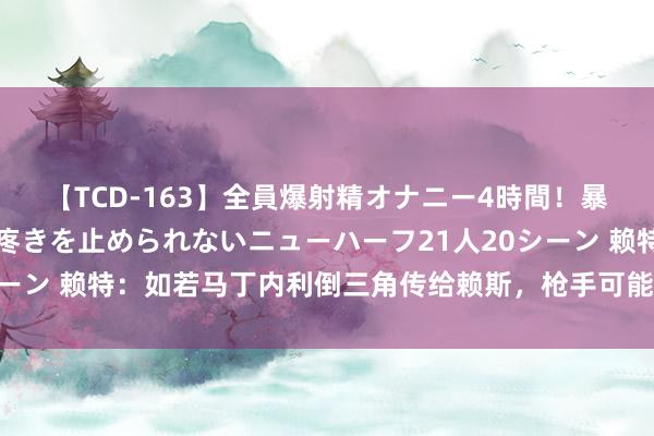 【TCD-163】全員爆射精オナニー4時間！暴発寸前！！ペニクリの疼きを止められないニューハーフ21人20シーン 赖特：如若马丁内利倒三角传给赖斯，枪手可能上半场2-0跨越