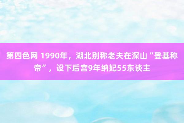 第四色网 1990年，湖北别称老夫在深山“登基称帝”，设下后宫9年纳妃55东谈主