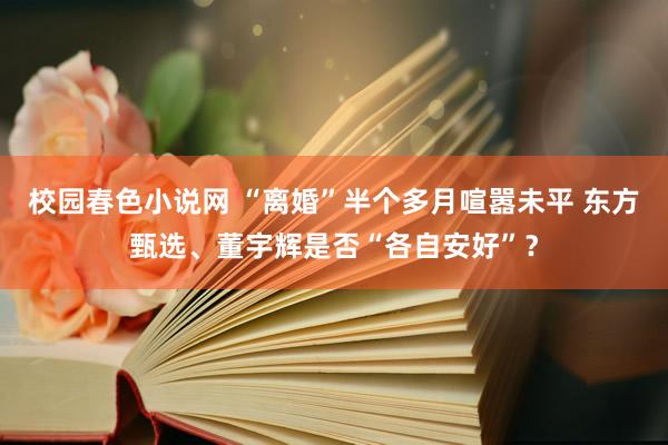 校园春色小说网 “离婚”半个多月喧嚣未平 东方甄选、董宇辉是否“各自安好”？