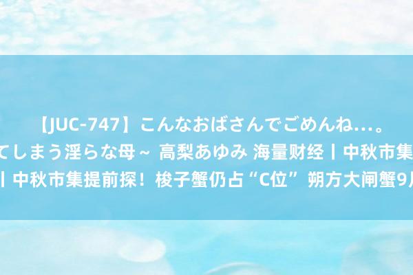 【JUC-747】こんなおばさんでごめんね…。～童貞チ○ポに発情してしまう淫らな母～ 高梨あゆみ 海量财经丨中秋市集提前探！梭子蟹仍占“C位” 朔方大闸蟹9月上旬无数上市