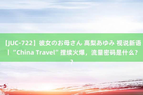 【JUC-722】彼女のお母さん 高梨あゆみ 视说新语丨“China Travel”捏续火爆，流量密码是什么？