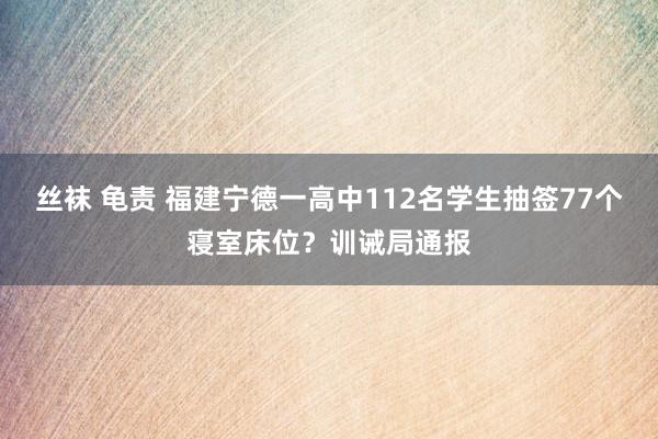 丝袜 龟责 福建宁德一高中112名学生抽签77个寝室床位？训诫局通报