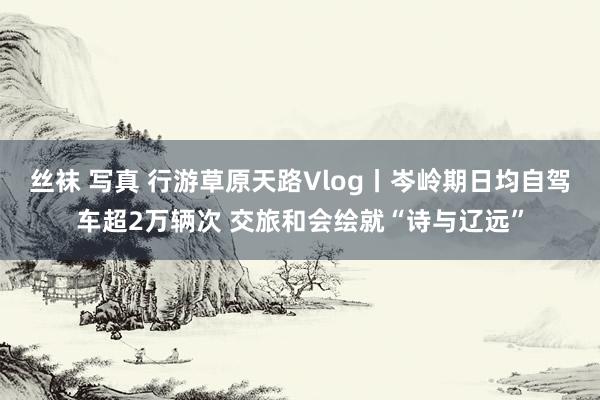 丝袜 写真 行游草原天路Vlog丨岑岭期日均自驾车超2万辆次 交旅和会绘就“诗与辽远”