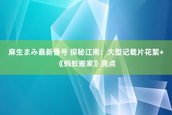 麻生まみ最新番号 探秘江南：大型记载片花絮+《蚂蚁搬家》亮点