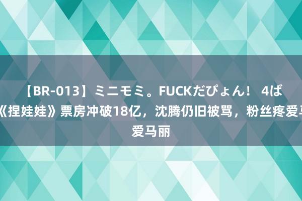 【BR-013】ミニモミ。FUCKだぴょん！ 4ばん 《捏娃娃》票房冲破18亿，沈腾仍旧被骂，粉丝疼爱马丽