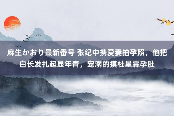 麻生かおり最新番号 张纪中携爱妻拍孕照，他把白长发扎起显年青，宠溺的摸杜星霖孕肚