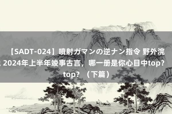 【SADT-024】噴射ガマンの逆ナン指令 野外浣腸悪戯 2024年上半年竣事古言，哪一册是你心目中top？（下篇）