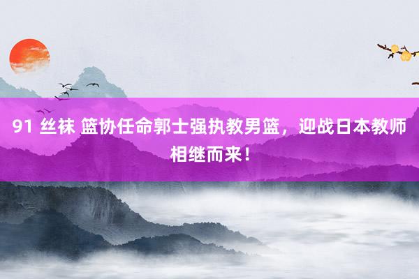 91 丝袜 篮协任命郭士强执教男篮，迎战日本教师相继而来！