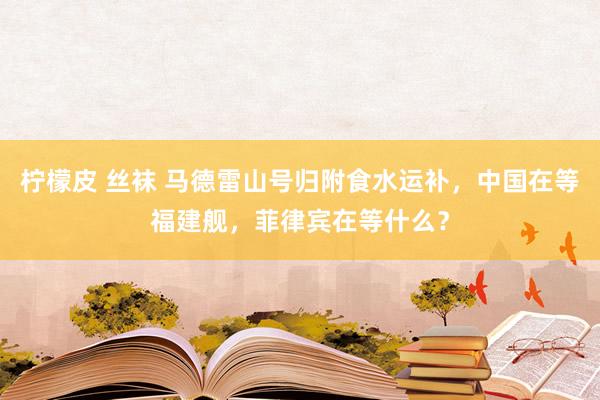 柠檬皮 丝袜 马德雷山号归附食水运补，中国在等福建舰，菲律宾在等什么？