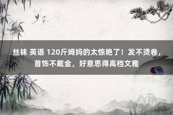 丝袜 英语 120斤姆妈的太惊艳了！发不烫卷，首饰不戴金，好意思得高档文雅