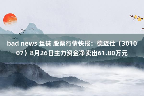 bad news 丝袜 股票行情快报：德迈仕（301007）8月26日主力资金净卖出61.80万元