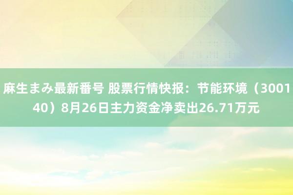 麻生まみ最新番号 股票行情快报：节能环境（300140）8月26日主力资金净卖出26.71万元