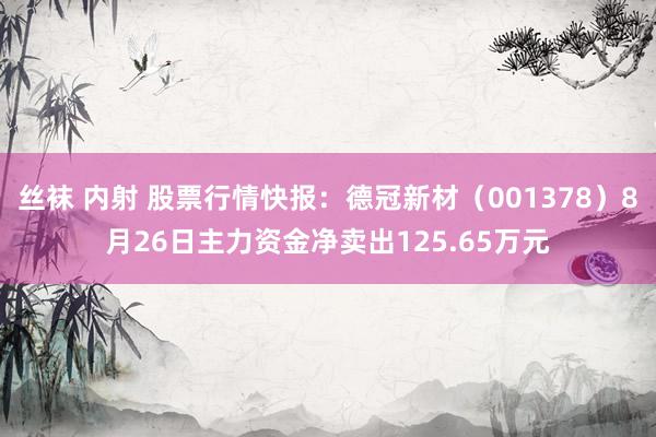 丝袜 内射 股票行情快报：德冠新材（001378）8月26日主力资金净卖出125.65万元