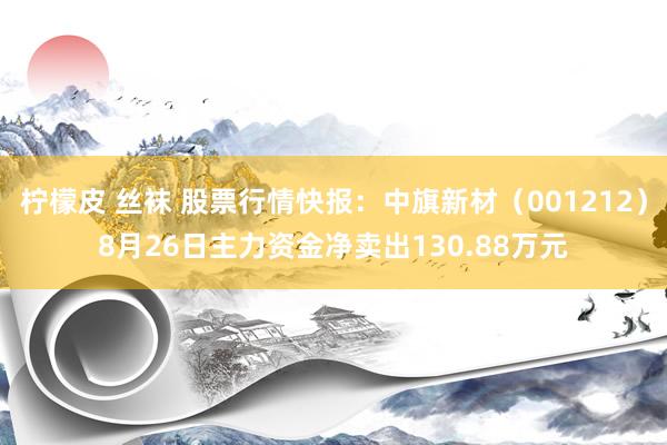 柠檬皮 丝袜 股票行情快报：中旗新材（001212）8月26日主力资金净卖出130.88万元