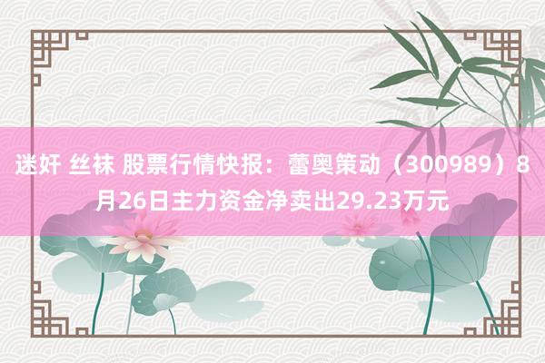 迷奸 丝袜 股票行情快报：蕾奥策动（300989）8月26日主力资金净卖出29.23万元