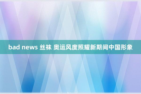 bad news 丝袜 奥运风度照耀新期间中国形象