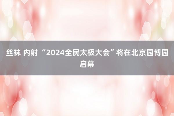 丝袜 内射 “2024全民太极大会”将在北京园博园启幕