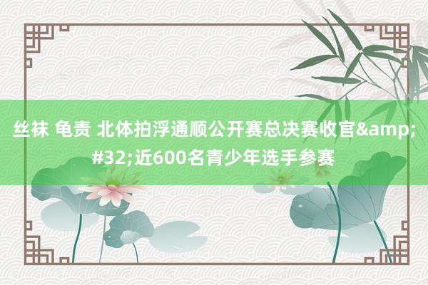 丝袜 龟责 北体拍浮通顺公开赛总决赛收官&#32;近600名青少年选手参赛