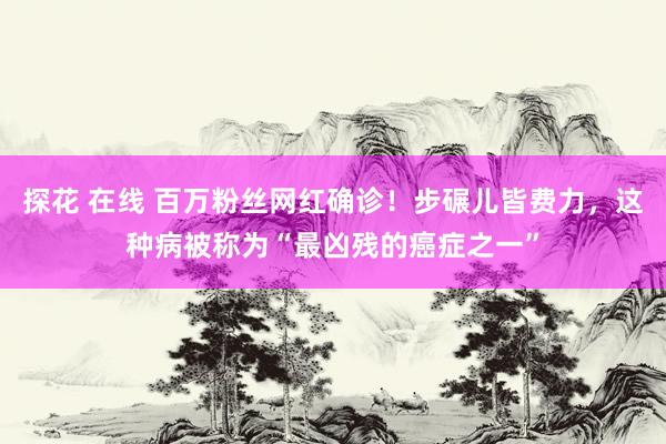 探花 在线 百万粉丝网红确诊！步碾儿皆费力，这种病被称为“最凶残的癌症之一”