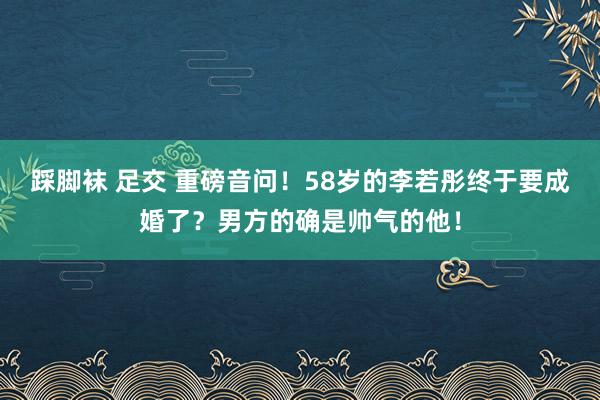 踩脚袜 足交 重磅音问！58岁的李若彤终于要成婚了？男方的确是帅气的他！