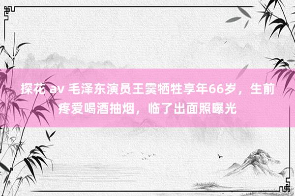 探花 av 毛泽东演员王霙牺牲享年66岁，生前疼爱喝酒抽烟，临了出面照曝光