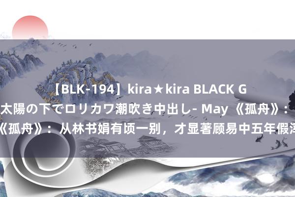 【BLK-194】kira★kira BLACK GAL 黒ギャル青姦露出-灼熱太陽の下でロリカワ潮吹き中出し- May 《孤舟》：从林书娟有顷一别，才显著顾易中五年假浑家处出真情怀