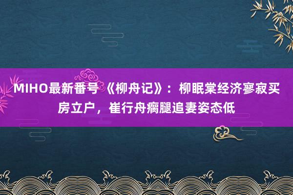 MIHO最新番号 《柳舟记》：柳眠棠经济寥寂买房立户，崔行舟瘸腿追妻姿态低