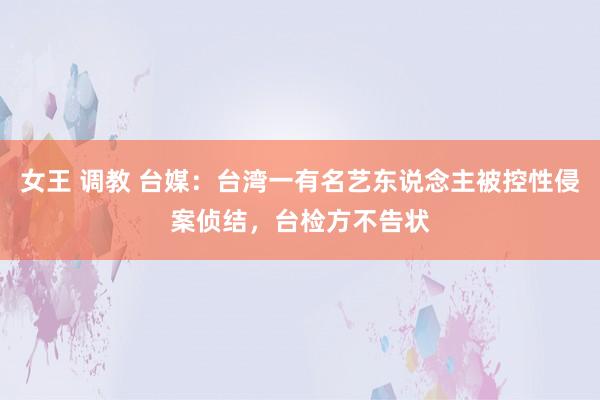 女王 调教 台媒：台湾一有名艺东说念主被控性侵案侦结，台检方不告状