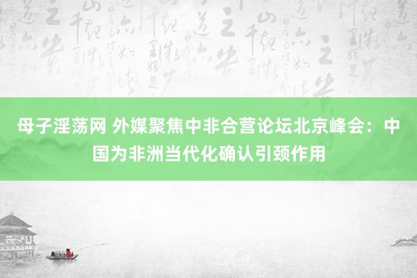 母子淫荡网 外媒聚焦中非合营论坛北京峰会：中国为非洲当代化确认引颈作用