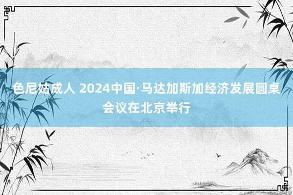 色尼姑成人 2024中国·马达加斯加经济发展圆桌会议在北京举行