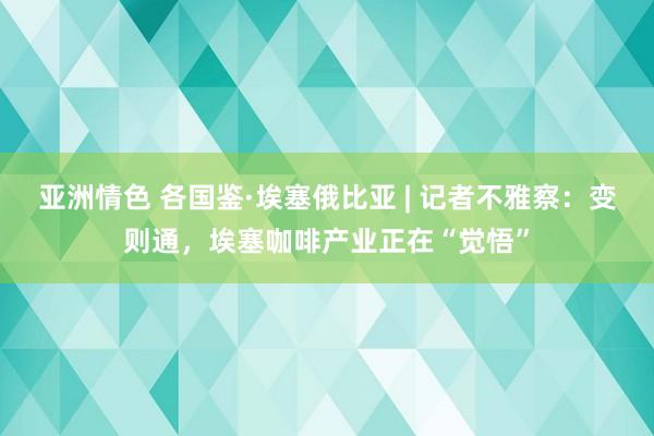 亚洲情色 各国鉴·埃塞俄比亚 | 记者不雅察：变则通，埃塞咖啡产业正在“觉悟”