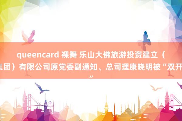 queencard 裸舞 乐山大佛旅游投资建立（集团）有限公司原党委副通知、总司理康晓明被“双开”