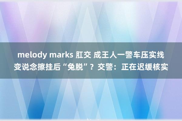 melody marks 肛交 成王人一警车压实线变说念擦挂后“兔脱”？交警：正在迟缓核实