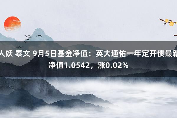 人妖 泰文 9月5日基金净值：英大通佑一年定开债最新净值1.0542，涨0.02%