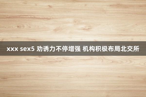 xxx sex5 劝诱力不停增强 机构积极布局北交所