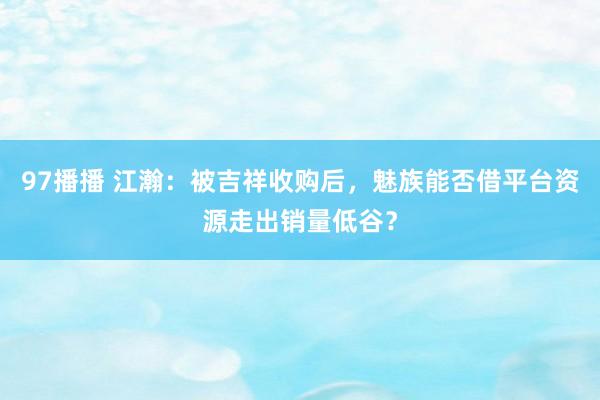 97播播 江瀚：被吉祥收购后，魅族能否借平台资源走出销量低谷？