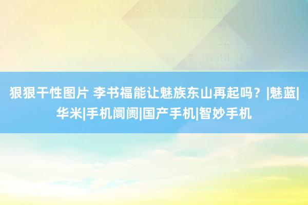 狠狠干性图片 李书福能让魅族东山再起吗？|魅蓝|华米|手机阛阓|国产手机|智妙手机