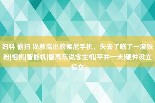 妇科 偷拍 渴慕高出的索尼手机，失去了临了一波铁粉|相机|智能机|智高东说念主机|平井一夫|硬件设立