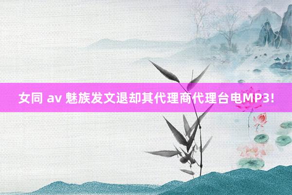 女同 av 魅族发文退却其代理商代理台电MP3!