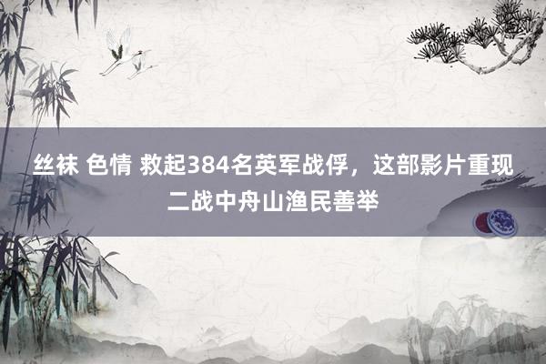 丝袜 色情 救起384名英军战俘，这部影片重现二战中舟山渔民善举