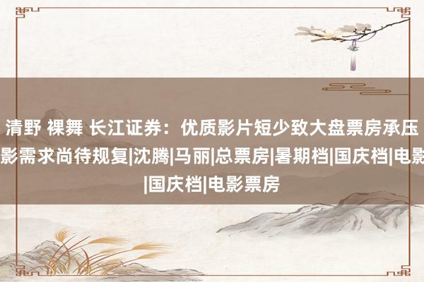 清野 裸舞 长江证券：优质影片短少致大盘票房承压 不雅影需求尚待规复|沈腾|马丽|总票房|暑期档|国庆档|电影票房