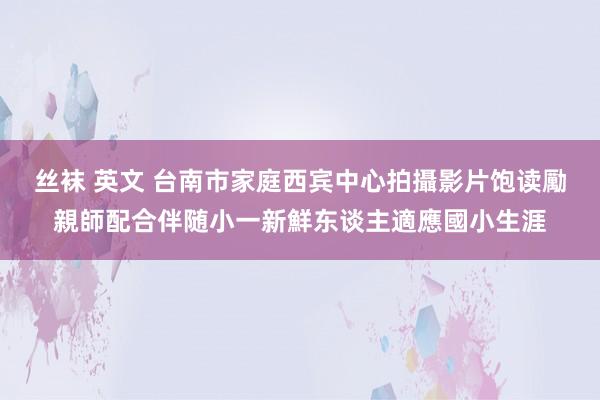 丝袜 英文 台南市家庭西宾中心拍攝影片　饱读勵親師配合伴随小一新鮮东谈主適應國小生涯