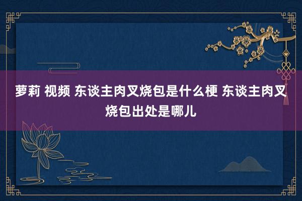 萝莉 视频 东谈主肉叉烧包是什么梗 东谈主肉叉烧包出处是哪儿