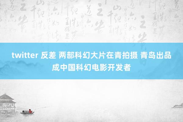 twitter 反差 两部科幻大片在青拍摄 青岛出品成中国科幻电影开发者