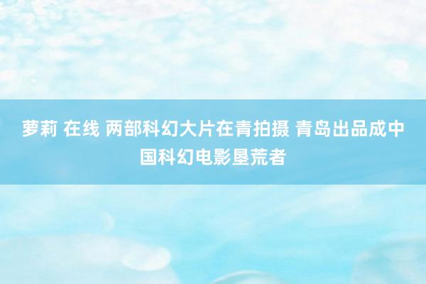 萝莉 在线 两部科幻大片在青拍摄 青岛出品成中国科幻电影垦荒者